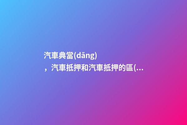 汽車典當(dāng)，汽車抵押和汽車抵押的區(qū)別是什么？